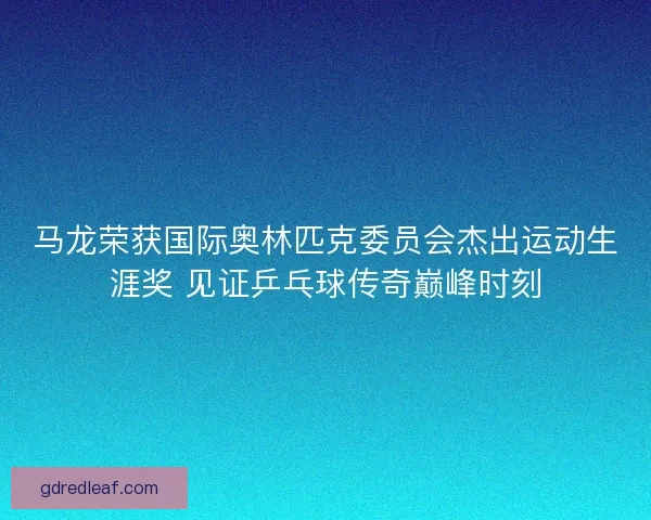 马龙荣获国际奥林匹克委员会杰出运动生涯奖 见证乒乓球传奇巅峰时刻