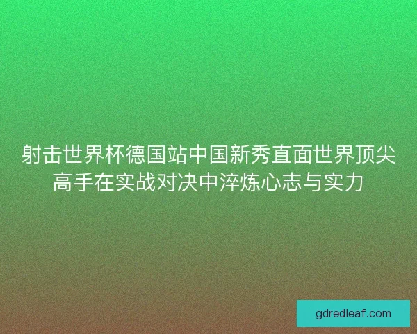 射击世界杯德国站中国新秀直面世界顶尖高手在实战对决中淬炼心志与实力