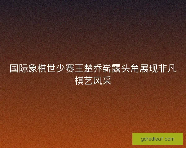 国际象棋世少赛王楚乔崭露头角展现非凡棋艺风采